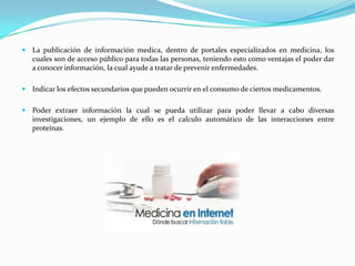 La publicación de información medica, dentro de portales especializados en medicina, los
   cuales son de acceso público para todas las personas, teniendo esto como ventajas el poder dar
   a conocer información, la cual ayude a tratar de prevenir enfermedades.

 Indicar los efectos secundarios que pueden ocurrir en el consumo de ciertos medicamentos.


 Poder extraer información la cual se pueda utilizar para poder llevar a cabo diversas
   investigaciones, un ejemplo de ello es el calculo automático de las interacciones entre
   proteínas.
 