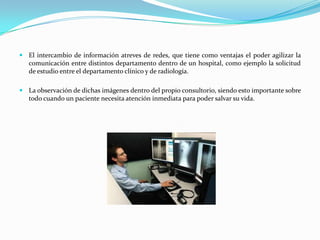  El intercambio de información atreves de redes, que tiene como ventajas el poder agilizar la
   comunicación entre distintos departamento dentro de un hospital, como ejemplo la solicitud
   de estudio entre el departamento clínico y de radiología.

 La observación de dichas imágenes dentro del propio consultorio, siendo esto importante sobre
   todo cuando un paciente necesita atención inmediata para poder salvar su vida.
 