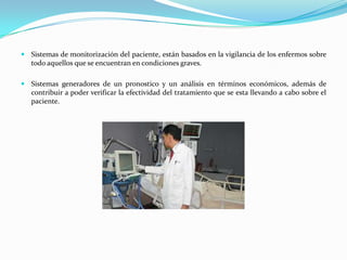  Sistemas de monitorización del paciente, están basados en la vigilancia de los enfermos sobre
  todo aquellos que se encuentran en condiciones graves.

 Sistemas generadores de un pronostico y un análisis en términos económicos, además de
   contribuir a poder verificar la efectividad del tratamiento que se esta llevando a cabo sobre el
   paciente.
 