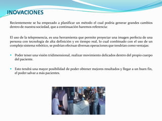 INOVACIONES
Recientemente se ha empezado a planificar un método el cual podría generar grandes cambios
dentro de nuestra sociedad, que a continuación haremos referencia:


El uso de la telepresencia, es una herramienta que permite proyectar una imagen perfecta de una
persona con tecnología de alta definición y en tiempo real, lo cual combinado con el uso de un
complejo sistema robótico, se podrían efectuar diversas operaciones que tendrían como ventajas:

 Poder tener una visión tridimensional, realizar movimiento delicados dentro del propio cuerpo
   del paciente.

 Esto tendrá una mayor posibilidad de poder obtener mejores resultados y llegar a un buen fin,
   el poder salvar a más pacientes.
 
