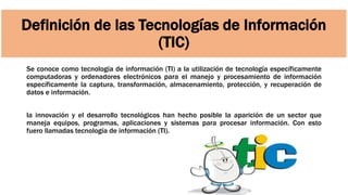 Definición de las Tecnologías de Información
(TIC)
Se conoce como tecnología de información (TI) a la utilización de tecnología específicamente
computadoras y ordenadores electrónicos para el manejo y procesamiento de información
específicamente la captura, transformación, almacenamiento, protección, y recuperación de
datos e información.
la innovación y el desarrollo tecnológicos han hecho posible la aparición de un sector que
maneja equipos, programas, aplicaciones y sistemas para procesar información. Con esto
fuero llamadas tecnología de información (TI).
 