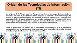 Origen de las Tecnologías de Información
(TI)
Los orígenes de la TI son recientes. Aunque el nombre de tecnología de información se
remonta a los años 70, su utilización en los negocios se remonta a mediados del siglo XX,
durante la segunda guerra mundial. Sin embargo, ha sido en los últimos 20 años donde ha
alcanzado niveles de uso y aplicaciones tan variadas y ubicuas, que se ha convertido en un
área de gran amplitud e impacto en todos los aspectos de la vida cotidiana incluyendo la
gerencia de cualquier empresa, en la cual hoy en día es casi indispensable.
Desde el surgimiento de Internet, se ha incorporado masivamente a la TI el aspecto de
comunicación, con lo cual se suele hacer referencia a un tema aún más amplio, conocido
como Tecnología de Información y Comunicaciones, o TIC.
 
