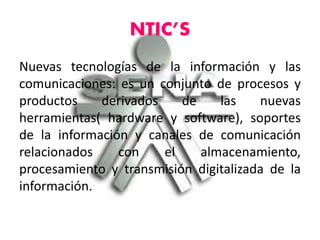 NTIC’S
Nuevas tecnologías de la información y las
comunicaciones: es un conjunto de procesos y
productos derivados de las nuevas
herramientas( hardware y software), soportes
de la información y canales de comunicación
relacionados con el almacenamiento,
procesamiento y transmisión digitalizada de la
información.
 