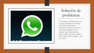 Solución de
problemas
•" Te pongo un ejemplo claro con
el grupo whatsapp en el trabajo.
Ahí solicitamos material,
operaciones, planteamos dudas y 
resolvemos preguntas sobre
nuestras áreas. Haciendo más
rápido y ágil lo que antes tardaba
hasta 12hrs, un día completo o más
en ocurrir."
 
