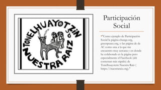Participación
Social
•"Como ejemplo de Participación
Social la página change.org, 
greenpeace.org, o las página de de
AC como una a la que me
encuentro muy cercana y en donde
he colaborado es la página pero
especialmente el Facebook (ahí
contestan más rápido) de
Tonelhuayotzin Nuestra Raíz (
https://nuestraraiz.org)." 
 