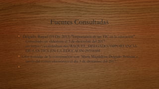 Fuentes Consultadas
•  Delgado, Raquel (19 Dic 2013) "Importancia de las TIC en la educación".
Consultado en slideshare el 3 de diciembre del 2017
en: https://es.slideshare.net/RAQUEL_DELGADO/IMPORTANCIA-
DE-LAS-TICS-EN-LA-EDUCACIN-29358504
• Citas tomadas de la conversación con  María Magdalena Delgado Bourdat a
través del correo electrónico el día 3 de diciembre del 2017.
•
 