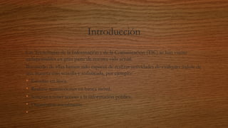 Introducción
Las Tecnologías de la Información y de la Comunicación (TIC) se han vuelto
indispensables en gran parte de nuestra vida actual.
Por medio de ellas hemos sido capaces de realizar actividades de cualquier índole de
una manera más sencilla y sofisticada, por ejemplo:
• Estudiar en línea
• Realizar transacciones en banca móvil.
• Solicitar y tener acceso a la información pública.
• Organizarse socialmente. 
•
 