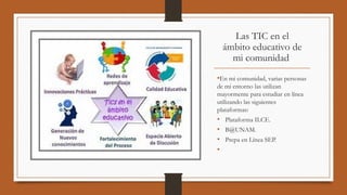 Las TIC en el
ámbito educativo de
mi comunidad 
•En mi comunidad, varias personas
de mi entorno las utilizan
mayormente para estudiar en línea
utilizando las siguientes
plataformas:
• Plataforma ILCE.
• B@UNAM.
• Prepa en Línea SEP.
•
 