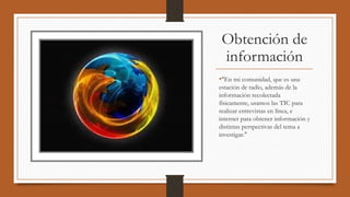 Obtención de
información
•"En mi comunidad, que es una
estación de radio, además de la
información recolectada
físicamente, usamos las TIC para
realizar entrevistas en línea, e
internet para obtener información y
distintas perspectivas del tema a
investigar."
 