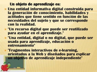 Un objeto de aprendizaje es:
 Una entidad informativa digital construida para
  la generación de conocimiento, habilidades y
  actitudes que tiene sentido en función de las
  necesidades del sujeto y que se corresponde
  con la realidad.
 "Un recurso digital que puede ser reutilizado
  para ayudar en el aprendizaje."
 "Una entidad, digital o no digital, que puede ser
  usada para aprendizaje, educación o
  entrenamiento"
 "Fragmentos interactivos de e-learning,
  orientados a la Web y diseñados para explicar
  un objetivo de aprendizaje independiente"
 