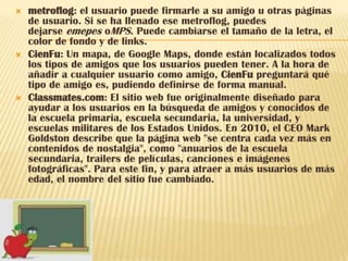    metroflog: el usuario puede firmarle a su amigo u otras páginas
    de usuario. Si se ha llenado ese metroflog, puedes
    dejarse emepes oMPS. Puede cambiarse el tamaño de la letra, el
    color de fondo y de links.
   CienFu: Un mapa, de Google Maps, donde están localizados todos
    los tipos de amigos que los usuarios pueden tener. A la hora de
    añadir a cualquier usuario como amigo, CienFu preguntará qué
    tipo de amigo es, pudiendo definirse de forma manual.
   Classmates.com: El sitio web fue originalmente diseñado para
    ayudar a los usuarios en la búsqueda de amigos y conocidos de
    la escuela primaria, escuela secundaria, la universidad, y
    escuelas militares de los Estados Unidos. En 2010, el CEO Mark
    Goldston describe que la página web "se centra cada vez más en
    contenidos de nostalgia", como "anuarios de la escuela
    secundaria, trailers de películas, canciones e imágenes
    fotográficas". Para este fin, y para atraer a más usuarios de más
    edad, el nombre del sitio fue cambiado.
 
