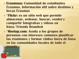  Erasmusu: Comunidad de estudiantes
  Erasmus. Información útil sobre destinos y
  becas Erasmus
 *Flickr: es un sitio web que permite
  almacenar, ordenar, buscar, vender y
  compartir fotografías y videos en
  línea.*Friends Reunited
 *Meetup.com: Ayuda a los grupos de
  personas con intereses comunes planificar
  las reuniones y formar clubes fuera de línea
  en las comunidades locales de todo el
  mundo
 