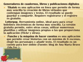 Generadores de cuadernos, libros y publicaciones digitales
 Tikatok es una aplicación en línea que permite de forma
   muy sencilla la creación de libros virtuales que
   contengan imágenes y textos. El resultado se puede
   guardar o compartir. Requiere registrarse y el registro
   es gratuito.
  Letterpop. Herramienta online, ideal para para crear
boletines electrónicos de forma muy sencilla. La versión
gratuita permite, entre otras cosas, utilizar numerosas
plantillas y utilizar imágenes propias o las que proporciona
la aplicación (Flickr y otras).
 Pancho y la máquina de hacer cuentos es una aplicación
   que permite crear historias con un máximo de 6 escenas,
   elegir los personajes y añadir texto. El resultado es un
   cuento para leer online (Fuente: blog de Ana María Bravo
   .Edu.Tec )
 