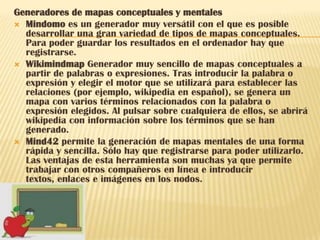 Generadores de mapas conceptuales y mentales
 Mindomo es un generador muy versátil con el que es posible
  desarrollar una gran variedad de tipos de mapas conceptuales.
  Para poder guardar los resultados en el ordenador hay que
  registrarse.
 Wikimindmap Generador muy sencillo de mapas conceptuales a
  partir de palabras o expresiones. Tras introducir la palabra o
  expresión y elegir el motor que se utilizará para establecer las
  relaciones (por ejemplo, wikipedia en español), se genera un
  mapa con varios términos relacionados con la palabra o
  expresión elegidos. Al pulsar sobre cualquiera de ellos, se abrirá
  wikipedia con información sobre los términos que se han
  generado.
 Mind42 permite la generación de mapas mentales de una forma
  rápida y sencilla. Sólo hay que registrarse para poder utilizarlo.
  Las ventajas de esta herramienta son muchas ya que permite
  trabajar con otros compañeros en línea e introducir
  textos, enlaces e imágenes en los nodos.
 