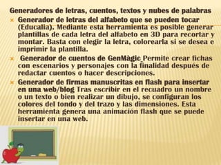 Generadores de letras, cuentos, textos y nubes de palabras
 Generador de letras del alfabeto que se pueden tocar
  (Educalia). Mediante esta herramienta es posible generar
  plantillas de cada letra del alfabeto en 3D para recortar y
  montar. Basta con elegir la letra, colorearla si se desea e
  imprimir la plantilla.
 Generador de cuentos de GenMàgic Permite crear fichas
  con escenarios y personajes con la finalidad después de
  redactar cuentos o hacer descripciones.
 Generador de firmas manuscritas en flash para insertar
  en una web/blog Tras escribir en el recuadro un nombre
  o un texto o bien realizar un dibujo, se configuran los
  colores del tondo y del trazo y las dimensiones. Esta
  herramienta genera una animación flash que se puede
  insertar en una web.
 