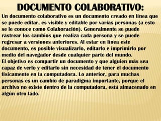 DOCUMENTO COLABORATIVO:
Un documento colaborativo es un documento creado en línea que
se puede editar, es visible y editable por varias personas (a esto
se le conoce como Colaboración). Generalmente se puede
rastrear los cambios que realiza cada persona y se puede
regresar a versiones anteriores. Al estar en línea este
documento, es posible visualizarlo, editarlo e imprimirlo por
medio del navegador desde cualquier parte del mundo.
El objetivo es compartir un documento y que alguien más sea
capaz de verlo y editarlo sin necesidad de tener el documento
físicamente en la computadora. Lo anterior, para muchas
personas es un cambio de paradigma importante, porque el
archivo no existe dentro de la computadora, está almacenado en
algún otro lado.
 