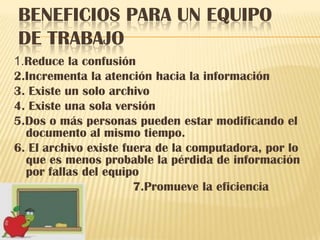 BENEFICIOS PARA UN EQUIPO
DE TRABAJO
1.Reduce la confusión
2.Incrementa la atención hacia la información
3. Existe un solo archivo
4. Existe una sola versión
5.Dos o más personas pueden estar modificando el
  documento al mismo tiempo.
6. El archivo existe fuera de la computadora, por lo
  que es menos probable la pérdida de información
  por fallas del equipo
                       7.Promueve la eficiencia
 