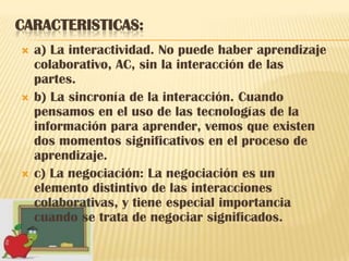 CARACTERISTICAS:
   a) La interactividad. No puede haber aprendizaje
    colaborativo, AC, sin la interacción de las
    partes.
   b) La sincronía de la interacción. Cuando
    pensamos en el uso de las tecnologías de la
    información para aprender, vemos que existen
    dos momentos significativos en el proceso de
    aprendizaje.
   c) La negociación: La negociación es un
    elemento distintivo de las interacciones
    colaborativas, y tiene especial importancia
    cuando se trata de negociar significados.
 