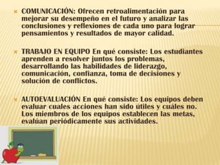    COMUNICACIÓN: Ofrecen retroalimentación para
    mejorar su desempeño en el futuro y analizar las
    conclusiones y reflexiones de cada uno para lograr
    pensamientos y resultados de mayor calidad.

   TRABAJO EN EQUIPO En qué consiste: Los estudiantes
    aprenden a resolver juntos los problemas,
    desarrollando las habilidades de liderazgo,
    comunicación, confianza, toma de decisiones y
    solución de conflictos.

   AUTOEVALUACIÓN En qué consiste: Los equipos deben
    evaluar cuales acciones han sido útiles y cuáles no.
    Los miembros de los equipos establecen las metas,
    evalúan periódicamente sus actividades.
 