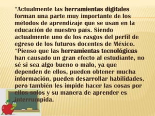 *Actualmente las herramientas digitales
forman una parte muy importante de los
métodos de aprendizaje que se usan en la
educación de nuestro país. Siendo
actualmente uno de los rasgos del perfil de
egreso de los futuros docentes de México.
*Pienso que las herramientas tecnológicas
han causado un gran efecto al estudiante, no
sé si sea algo bueno o malo, ya que
dependen de ellos, pueden obtener mucha
información, pueden desarrollar habilidades,
pero también les impide hacer las cosas por
ellos solos y su manera de aprender es
interrumpida.
 