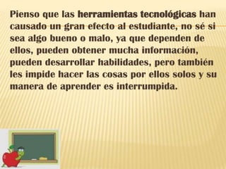 Pienso que las herramientas tecnológicas han
causado un gran efecto al estudiante, no sé si
sea algo bueno o malo, ya que dependen de
ellos, pueden obtener mucha información,
pueden desarrollar habilidades, pero también
les impide hacer las cosas por ellos solos y su
manera de aprender es interrumpida.
 
