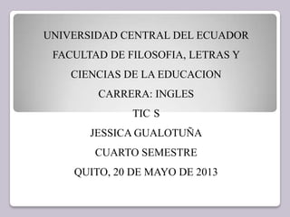 UNIVERSIDAD CENTRAL DEL ECUADOR
FACULTAD DE FILOSOFIA, LETRAS Y
CIENCIAS DE LA EDUCACION
CARRERA: INGLES
TIC S
JESSICA GUALOTUÑA
CUARTO SEMESTRE
QUITO, 20 DE MAYO DE 2013
 