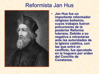 Reformista Jan Hus Jan Hus fue un importante reformador religioso bohemio, cuyos trabajos fueron precursores de la posterior Reforma luterana. Debido a su negativa a retractarse ante las autoridades de la Iglesia católica, con las que entró en conflicto, fue ejecutado en la hoguera por orden del Concilio de Constanza. 