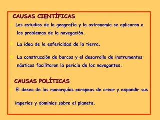 CAUSAS CIENTÍFICAS Los estudios de la geografía y la astronomía se aplicaron a  los problemas de la navegación. La idea de la esfericidad de la tierra. La construcción de barcos y el desarrollo de instrumentos  náuticos facilitaron la pericia de los navegantes. CAUSAS POLÍTICAS El deseo de las monarquías europeas de crear y expandir sus  imperios y dominios sobre el planeta. 