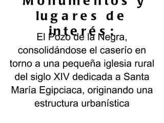 M o nume nto s y
     lu g a r e s d e
        i n t e r la Negra,
     El Pozo de    és:
  consolidándose el caserío en
torno a una pequeña iglesia rural
 del siglo XIV dedicada a Santa
María Egipciaca, originando una
      estructura urbanística
 