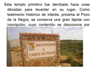 Este templo primitivo fue derribado hace unas
 décadas para levantar en su lugar, Como
 testimonio histórico de interés, próxima al Pozo
 de la Negra, se conserva una gran lápida con
 inscripción, cuyo contenido se desconoce por
 hallarse la leyenda volteada hacia la tierra.
 