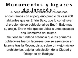 M o n u m e n t o s y lu g a r e s
          d e i n tCorteé s Peleas nos
  A poca distancia de
                      e r de :
 encontramos con el pequeño pueblo de casi 700
 habitantes que es Entrín Bajo, que lo constituyen
  el propio núcleo poblacional de Entrín Bajo mas
su anejo, Entrín Alto que se ubica a unos escasos
              dos kilómetros del mismo.
   Se tiene la fundada creencia que los primeros
 pobladores fueron leoneses que se asentaron en
la zona tras la Reconquista, sobre un viejo núcleo
   prehistórico, bajo la jurisdicción de la Ciudad y
                Obispado de Badajoz.
 