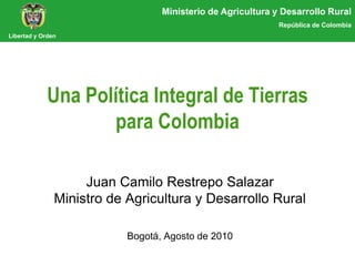 Ministerio de Agricultura y Desarrollo Rural
                                                             República de Colombia
Libertad y Orden




             Una Política Integral de Tierras
                    para Colombia

                    Juan Camilo Restrepo Salazar
               Ministro de Agricultura y Desarrollo Rural

                           Bogotá, Agosto de 2010
 