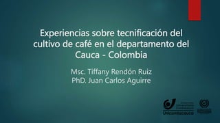 Experiencias sobre tecnificación del
cultivo de café en el departamento del
Cauca - Colombia
Msc. Tiffany Rendón Ruiz
PhD. Juan Carlos Aguirre
 