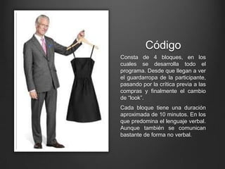 Código
Consta de 4 bloques, en los
cuales se desarrolla todo el
programa. Desde que llegan a ver
el guardarropa de la participante,
pasando por la crítica previa a las
compras y finalmente el cambio
de “look”.
Cada bloque tiene una duración
aproximada de 10 minutos. En los
que predomina el lenguaje verbal.
Aunque también se comunican
bastante de forma no verbal.
 