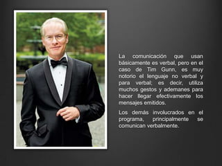 La comunicación que usan
básicamente es verbal, pero en el
caso de Tim Gunn, es muy
notorio el lenguaje no verbal y
para verbal; es decir, utiliza
muchos gestos y ademanes para
hacer llegar efectivamente los
mensajes emitidos.
Los demás involucrados en el
programa, principalmente se
comunican verbalmente.
 