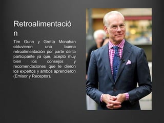 Retroalimentació
n
Tim Gunn y Gretta Monahan
obtuvieron una buena
retroalimentación por parte de la
participante ya que, aceptó muy
bien los consejos y
recomendaciones que le dieron
los expertos y ambos aprendieron
(Emisor y Receptor).
 