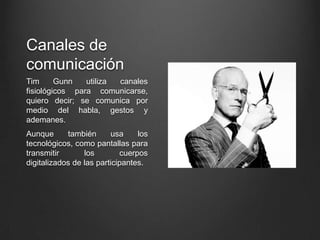 Canales de
comunicación
Tim Gunn utiliza canales
fisiológicos para comunicarse,
quiero decir; se comunica por
medio del habla, gestos y
ademanes.
Aunque también usa los
tecnológicos, como pantallas para
transmitir los cuerpos
digitalizados de las participantes.
 