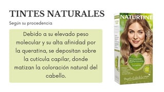 TINTES NATURALES
Según su procedencia
Debido a su elevado peso
molecular y su alta afinidad por
la queratina, se depositan sobre
la cutícula capilar, donde
matizan la coloración natural del
cabello.
 