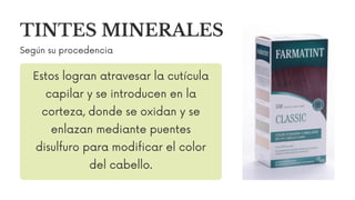 TINTES MINERALES
Según su procedencia
Estos logran atravesar la cutícula
capilar y se introducen en la
corteza, donde se oxidan y se
enlazan mediante puentes
disulfuro para modificar el color
del cabello.
 