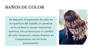 Se deposita el pigmentos de color en
la superficie del cabello sin penetrar
en la corteza ni causar reacciones
químicas. Esto proporciona un cambio
de color temporal y menos drástico en
comparación con los tintes
permanentes.
BAÑOS DE COLOR
 