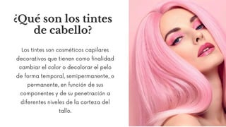 ¿Qué son los tintes
de cabello?
Los tintes son cosméticos capilares
decorativos que tienen como finalidad
cambiar el color o decolorar el pelo
de forma temporal, semipermanente, o
permanente, en función de sus
componentes y de su penetración a
diferentes niveles de la corteza del
tallo.
 