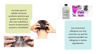 Los tintes para el
cabello contienen
productos químicos que
pueden irritar la piel
del cuero cabelludo y
causan enrojecimiento,
picazón y sensibilidad. Las reacciones
alérgicas son muy
comunes, ya que las
personas pueden ser
alérgicas a ciertos
ingredientes.
 
