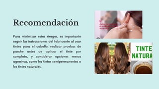Recomendación
Para minimizar estos riesgos, es importante
seguir las instrucciones del fabricante al usar
tintes para el cabello, realizar pruebas de
parche antes de aplicar el tinte por
completo, y considerar opciones menos
agresivas, como los tintes semipermanentes o
los tintes naturales.
 