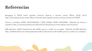 Referencias
Benaigesa, A. (2007) Tintes capilares. Evolución histórica y situación actual. Offarm, 26(10), 68-72.
https://www.elsevier.es/es-revista-offarm-4-articulo-tintes-capilares-evolucion-historica-situacion-13112892
Ciencia y cosmética. (2022). DECOLORACIÓN Y TINTE CAPILAR: CÓMO FUNCIONAN . Obtenido de Ciencia y
cosmética: https://cienciaycosmetica.com/2021/05/07/decoloracion-y-tinte-capilar-como-funcionan/
MDB education. (2020). Decoloración del cabello, qué es y cuáles son sus etapas . Obtenido de MDB education:
https://mdbeducation.com/revista-peluqueria-estetica/decoloracion-del-cabello-que-es-y-cuales-son-sus-etapas/
 