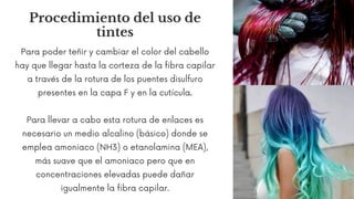 Procedimiento del uso de
tintes
Para poder teñir y cambiar el color del cabello
hay que llegar hasta la corteza de la fibra capilar
a través de la rotura de los puentes disulfuro
presentes en la capa F y en la cutícula.
Para llevar a cabo esta rotura de enlaces es
necesario un medio alcalino (básico) donde se
emplea amoniaco (NH3) o etanolamina (MEA),
más suave que el amoniaco pero que en
concentraciones elevadas puede dañar
igualmente la fibra capilar.
 