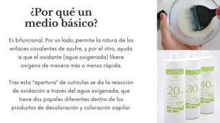 ¿Por qué un
medio básico?
Es bifuncional. Por un lado, permite la rotura de los
enlaces covalentes de azufre, y por el otro, ayuda
a que el oxidante (agua oxigenada) libere
oxígeno de manera más o menos rápida.
Tras esta “apertura” de cutículas se da la reacción
de oxidación a través del agua oxigenada, que
tiene dos papeles diferentes dentro de los
productos de decoloración y coloración capilar.
 