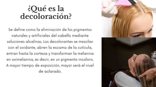 ¿Qué es la
decoloración?
Se define como la eliminación de los pigmentos
naturales y artificiales del cabello mediante
soluciones alcalinas. Los decolorantes se mezclan
con el oxidante, abren la escama de la cutícula,
entran hasta la corteza y transforman la melanina
en oximelanina, es decir, en un pigmento incoloro.
A mayor tiempo de exposición, mayor será el nivel
de aclarado.
 