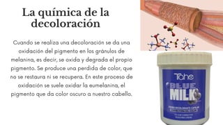 Cuando se realiza una decoloración se da una
oxidación del pigmento en los gránulos de
melanina, es decir, se oxida y degrada el propio
pigmento. Se produce una perdida de color, que
no se restaura ni se recupera. En este proceso de
oxidación se suele oxidar la eumelanina, el
pigmento que da color oscuro a nuestro cabello.
La química de la
decoloración
 
