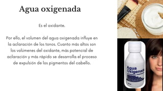 Agua oxigenada
Es el oxidante.
Por ello, el volumen del agua oxigenada influye en
la aclaración de los tonos. Cuanto más altos son
los volúmenes del oxidante, más potencial de
aclaración y más rápido se desarrolla el proceso
de expulsión de los pigmentos del cabello.
 