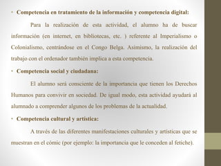 • Competencia en tratamiento de la información y competencia digital:
Para la realización de esta actividad, el alumno ha de buscar
información (en internet, en bibliotecas, etc. ) referente al Imperialismo o
Colonialismo, centrándose en el Congo Belga. Asimismo, la realización del
trabajo con el ordenador también implica a esta competencia.
• Competencia social y ciudadana:
El alumno será consciente de la importancia que tienen los Derechos
Humanos para convivir en sociedad. De igual modo, esta actividad ayudará al
alumnado a comprender algunos de los problemas de la actualidad.
• Competencia cultural y artística:
A través de las diferentes manifestaciones culturales y artísticas que se
muestran en el cómic (por ejemplo: la importancia que le conceden al fetiche).
 
